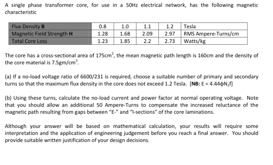 A single phase transformer core, for use in a 50Hz electrical network, has the following magnetic characteristic Flux Density B Magnetic Field Strength H Total Core Loss 0.8 1.28 1.68 2.09297RMS Ampere-Turns/cm 1.23 1.85 2.2 2.73 Watts/k 1.0 1.1 1.2 Tesla The core has a cross-sectional area of 175cm2, the mean magnetic path length is 160cm and the density of the core material is 7.5gm/cm3. (a) If a no-load voltage ratio of 6600/231 is required, choose a suitable number of primary and secondary turns so that the maximum flux density in the core does not exceed 1.2 Tesla. [NB: E = 4.44?NM (b) Using these turns, calculate the no-load current and power factor at normal operating voltage. Note that you should allow an additional 50 Ampere-Turns to compensate the increased reluctance of the magnetic path resulting from gaps between E and I-sections of the core laminations. Although your answer will be based on mathematical calculation, your results will require some interpretation and the application of engineering judgement before you reach a final answer. You should provide suitable written justification of your design decisions.