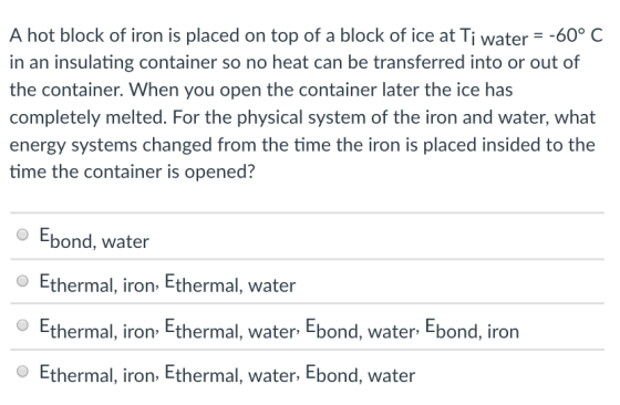A hot block of iron is placed on top of a block of ice at Tiwater--60° C in an insulating container so no heat can be transferred into or out of the container. When you open the container later the ice has completely melted. For the physical system of the iron and water, what energy systems changed from the time the iron is placed insided to the time the container is opened? Ebond, water O Ethermal, iron, Ethermal, water Ethermal l bond, iron iron Etherma I, water Ebond, water E Ethermal, iron, Ethermal, water, Ebond, water