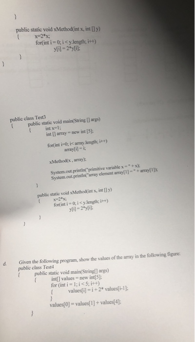 public static void xMethod(int x, int [Iy) X-2x for(int i 0:i < y.length, it+) public class Test3 public static void main String 0 args) int x-1 int [ array new int [5]; for int i-0; i< array.length; i+) xMethodlx, array): System.out.printin array element array[l]-+array[ID array[il- i evariable x=-+x); public static void xMethod(int x, int [Dy) x2 x; for(int i 0; i < y.length; İH) d. Given the follwing program, show the values of the aray in the folowing figure public class Test4 publie static void main(Stringl] args) intl values-new int 5]: for (int i l; i<5; i++) values[i]-i+2* values i-1) values[0]- values1]+ values4)