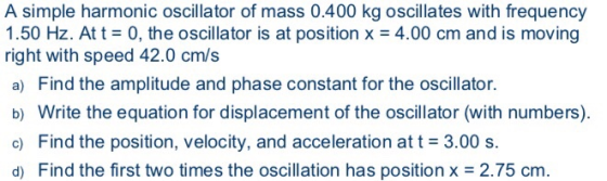 A simple harmonic oscillator of mass 0.400 kg oscillates with frequency 1.50 Hz. At t0, the oscillator is at position x 4.00 cm and is moving right with speed 42.0 cm/s a) Find the amplitude and phase constant for the oscillator. b) Write the equation for displacement of the oscillator (with numbers) c) Find the position, velocity, and acceleration at t 3.00 s. di Find the first tw o times the oscillation has position x -2 .75 cm.