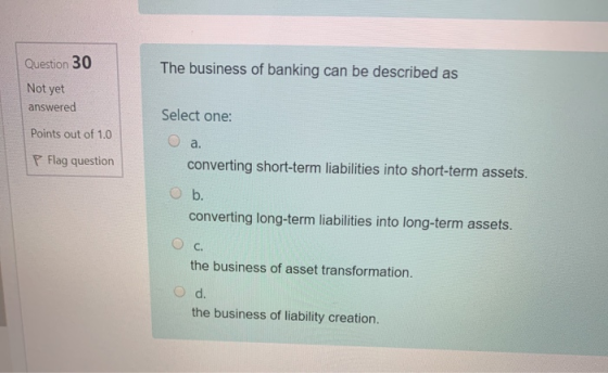 Question 30 The business of banking can be described as Not yet answered Select one: o a Points out of 1.0 P Flag question co