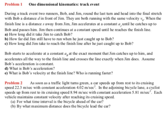 Problem One dimensional kinematics: track event During a track event two runners, Bob, and Jim, round the last turn and head into the final stretch with Bob a distance d in front of Jim. They are both running with the same velocity %, when the finish line is a distance s away fromim, Jim accelerates at a constant a,until he catches up to Bob and passes him. Jim then continues at a constant speed until he reaches the finish line. a) How long did t take Jim to catch Bob? b) How far did Jim still have to run when he just caught up to Bob? c) How long did Jim take to reach the finish line after he just caught up to Bob? Bob starts to accelerate at a constant ag at the exact moment that Jim catches up to him, and accelerates all the way to the finish line and crosses the line exactly when Jim does. Assume Bobs acceleration is constant d) What is Bobs acceleration? e) What is Bobs velocity at the finish line? Who is running faster? Problem 2 As soon as a traffic light turns green, a car speeds up from rest to its cruising speed 22.3 m/sec with constant acceleration 4.02 m/sec2. In the adjoining bicycle lane, a cyclist speeds up from rest to its cruising speed 8.94 m/sec with constant acceleration 5.81 m/sec. Each vehicle maintains constant velocity after reaching its cruising speed. (a) For what time interval is the bicycle ahead of the car? (b) By what maximum distance does the bicycle lead the car?