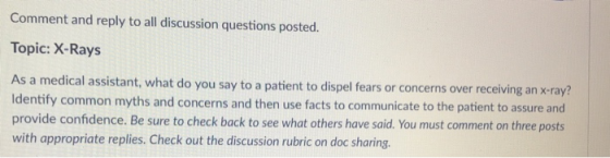 Comment and reply to all discussion questions posted. Topic: X-Rays As a medical assistant, what do you say to a patient to dispel fears or concerns over receiving an x-ray? Identify common myths and concerns and then use facts to communicate to the patient to assure and provide confidence. Be sure to check back to see what others have said. You must comment on three posts with appropriate replies. Check out the discussion rubric on doc sharing.
