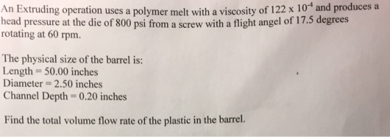 An Extruding operation uses a polymer melt with a viscosity of 12 x 1ot and produc head pressure at the die of 800 psi from a screw with a fligh rotating at 60 rpm. The physical size of the barrel is: Length- 50.00 inches Diameter-2.50 inches Channel Depth- 0.20 inches Find the total volume flow rate of the plastic in the barrel.