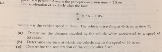 de f 4 percent? Assume the perception-reaction time 2 -6 The acceleration of a vehicle takes the form 5 sec. an = 3.6-0.0611 du dt where u is the vehicle speed in ft/sec. The vehicle is traveling at 45 ft/sec at time T (a) Determine the distance traveled by the vehicle when accelerated to a speed of (b) Determine the time at which the vehicle attains the speed of 55 ft/sec. 55 ft/sec. (c) Determine the acceleration of the vehicle after 3 sec.