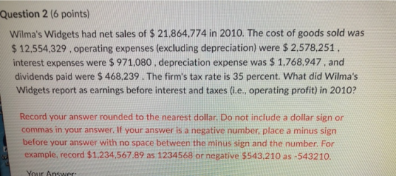 Question 2 (6 points) Wilmas Widgets had net sales of $ 21,864,774 in 2010. The cost of goods sold was $ 12,554,329, operati