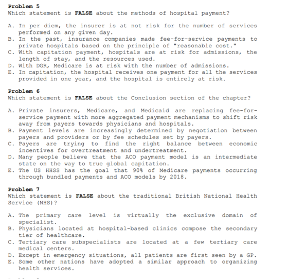 Problem 5 Which statement is FALSE about the methods of hospital payment? A. In per diem, the insurer is at not risk for the number of services B. In the past, insurance companies made fee-for-service payments to C. With capitation payment, hospitals are at risk for admissions, the D. With DGR, Medicare is at risk with the number of admissions performed on any given day private hospitals based on the principle of reasonable cost. length of stay, and the resources used. E. In capitation, the hospital receives one payment for all the services provided in one year, and the hospital is entirely at risk Problem 6 Which statement is FALSE about the Conclusion section of the chapter? A. Private insurers, Medicare, and Medicaid are replacing fee-for service payment with more aggregated payment mechanisms to shift rishk B. Payment levels are increasingly determined by negotiation between C. Payers are trying to find the right balance between economic D. Many people believe that the ACO payment model is an intermediate E. The US HHSS has the goal that 90% of Medicare payments occurring away from payers towards physicians and hospitals payers and providers or by fee schedules set by payers incentives for overtreatment and undertreatment. state on the way to true global capitation through bundled payments and ACO models by 2018 Problem 7 Which statement is FALSE about thetraditional British National Health Service (NHS)? A. The primary care level is virtually the exclusive domain of B. Physicians located at hospital-based clinics compose the secondary C. Tertiary care subspecialists are located at a few tertiary care specialist tier of healthcare. medical centers D. Except in emergency situations, all patients are first seen by a GP. E. Some other nations have adopted a similar approach to organizing health services