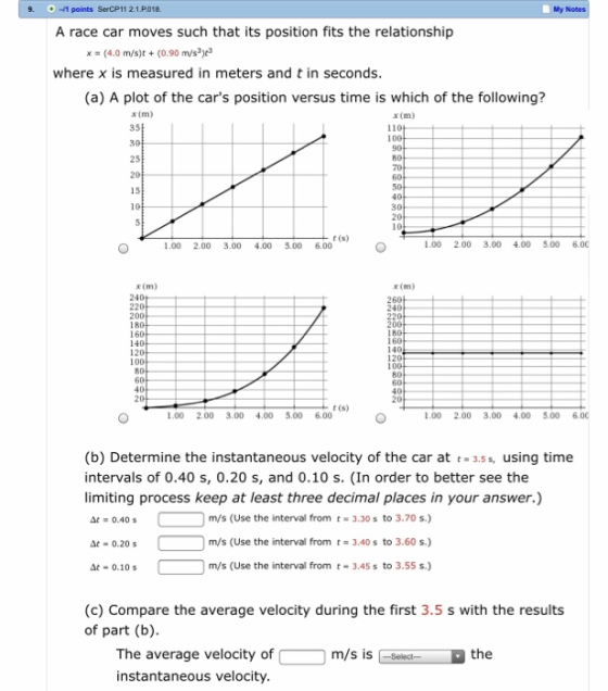 1 points SerCP11 2.1.P.018 My Notes A race car moves such that its position fits the relationship x (4.0 m/s)t (0.90 m/s where x is measured in meters and t in seconds (a) A plot of the cars position versus time is which of the following? x (m) 35 x (m) 25 t (s) 1.00 2.00 3.00 4.00 5.00 6.00 .00 2.00 3.00 4.005.00 6.00 x (m) 220 160 80 40 r (s) 1.00 2.00 3.00 4.00 5.00 6.00 00 2.00 3.00 4.00 5.00 6.00 (b) Determine the instantaneous velocity of the car at t3.s, using time intervals of 0.40 s, 0.20 s, and 0.10 s. (In order to better see the limiting process keep at least three decimal places in your answer.) m/s (Use the interval from t3.30s to 3.70 s.) at- 0.20 at-0.10sm/s (Use the interval from t -3.45s to 3.55 s) At 0.20s m/s (Use the interval from t3.40s to 3.60 s.) At 0.10 s (c) Compare the average velocity during the first 3.5 s with the results of part (b) The average velocity of instantaneous velocity m/s is Selec the