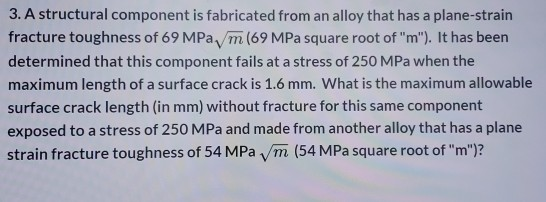 3. A structural component is fabricated from an alloy that has a plane-strain fracture toughness of 69 MPa, m (69 MPa square