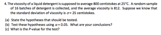 4.The viscosity of a liquid detergent is supposed to average 800 centistokes at 25°C. A random sample the standard deviation of viscosity is ơ-25 centistokes. (a) State the hypotheses that should be tested. (b) Test these hypotheses using a 0.05. What are your conclusions? (c) What is the P-value for the test?