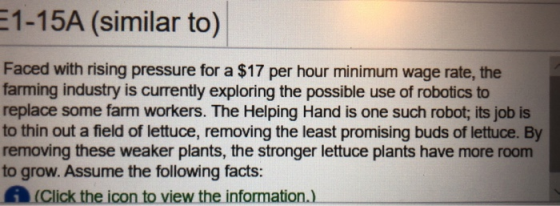 1-15A (similar to) Faced with rising pressure for a $17 per hour minimum wage rate, the farming industry is currently exploring the possible use of robotics to replace some farm workers. The Helping Hand is one such robot; its job is to thin out a field of lettuce, removing the least promising buds of lettuce. By removing these weaker plants, the stronger lettuce plants have more room to grow. Assume the following facts: A (Click the icon to view the information