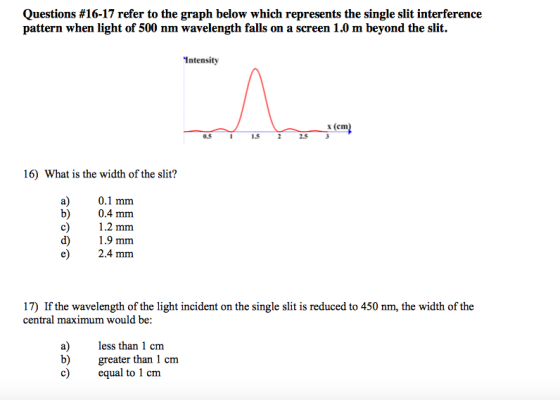 Questions #16-17 refer to the graph below which represents the single slit interference pattern when light of 500 nm wavelength falls on a screen 1.0 m beyond the slit. Intensity x (cm 0.5 1.5 2.5 3 16) What is the width of the slit? a) 0.1 mm b) 0.4 mm c) 2 mm d) 1.9 mm 17) If the wavelength of the light incident on the single slit is reduced to 450 nm, the width of the a) ess than 1 cm b) greater than 1 cm c equal to 1 cm