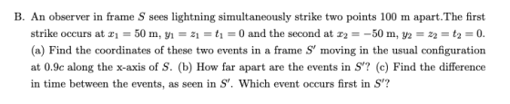 B. An observer in frame S sees lightning simultaneously strike two points 100 m apart.The first strike occurs at xi-50 m, yi-zi-ti-0 and the second at x2 -50 m, y2-z2 t2-0. (a) Find the coordinates of these two events in a frame S moving in the usual configuration at 0.9c along the x-axis of S. (b) How far apart are the events in S? (c) Find the difference in time between the events, as seen in S. Which event occurs first in S?