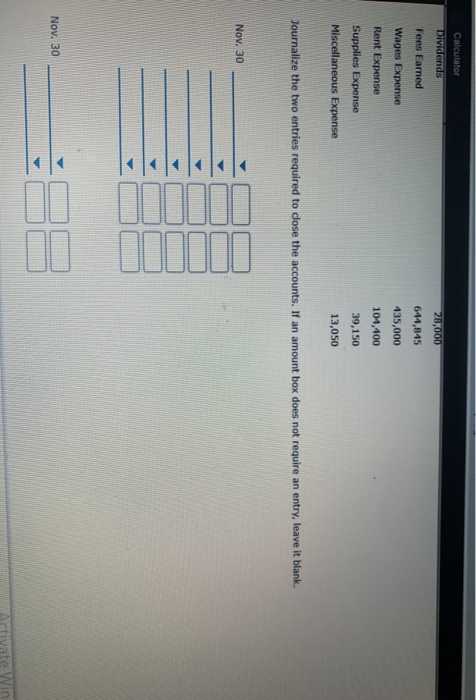 Calculator Dividends 28,000 Fees Eamed 644,845 Wages Expense 435,000 Rent Expense 104,400 Supplies Expense 39,150 Miscellaneo