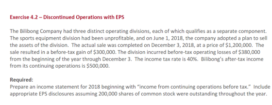 Exercise 4.2 - Discontinued Operations with EPS The Bilibong Company had three distinct operating divisions, each of which qualifies as a separate component. The sports equipment division had been unprofitable, and on June 1, 2018, the company adopted a plan to sell the assets of the division. The actual sale was completed on December 3, 2018, at a price of $1,200,000. The sale resulted in a before-tax gain of $300,000. The division incurred before-tax operating losses of $380,000 from the beginning of the year through December 3, The income tax rate is 40%. Bilibongs after-tax income from its continuing operations is $500,000. Required: Prepare an income statement for 2018 beginning with income from continuing operations before tax. Include