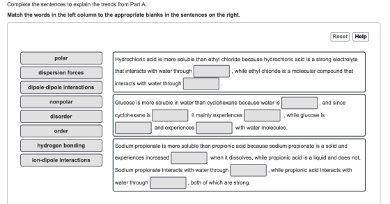 Complete the sentences to explain the trends from Part A. Match the words in the left column to the appropriate blanks in the sentences on the right. Reset Help polar Hydrochloric acid is more soluble than ethyl chloride because hydrochloric acid is a strong electrolyte that interacts with water through interacts with water through , while ethyl chloride is a molecular compound that dispersion forces dipole-dipole interactions nonpolar disorder Glucose is more soluble in water than cyclohexane because water is , and since cyclohexane is it mainly experiences , while glucose is and experiences with water molecules order hydrogen bonding Sodium propionate is more soluble than propionic acid because sodium propionate is a solid and experiences increased Sodium propionate interacts with water through water through when it dissolves, while propionic acid is a liquid and does not. ion-dipole interactions , while propionic acid interacts with both of which are strong