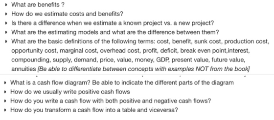 What are benefits? How do we estimate costs and benefits? Is there a difference when we estimate a known project vs. a new project? What are the estimating models and what are the difference between them? What are the basic definitions of the following terms: cost, benefit, sunk cost, production cost, opportunity cost, marginal cost, overhead cost, profit, deficit, break even point,interest, compounding, supply, demand, price, value, money, GDP present value, future value, annuities [Be able to differentiate between concepts with examples NOT from the book) What is a cash flow diagram? Be able to indicate the different parts of the diagram How do we usually write positive cash flows How do you write a cash flow with both positive and negative cash flows? How do you transform a cash flow into a table and viceversa?