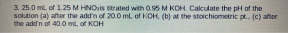 3. 25.0 mL of 1.25 M HNO3is titrated with 0.95 M KOH. Calculate the pH of the solution (a) after the addn of 20.0 mL of KOH,