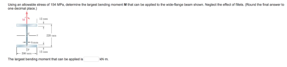 Using an allowable stress of 154 MPa, determine the largest bending moment M that can be applied to the wide-flange beam shown. Neglect the effect of fillets. (Round the final answer to one decimal place.) 12 mm 12 mm 200 mm The largest bending moment that can be applied is KN-m.