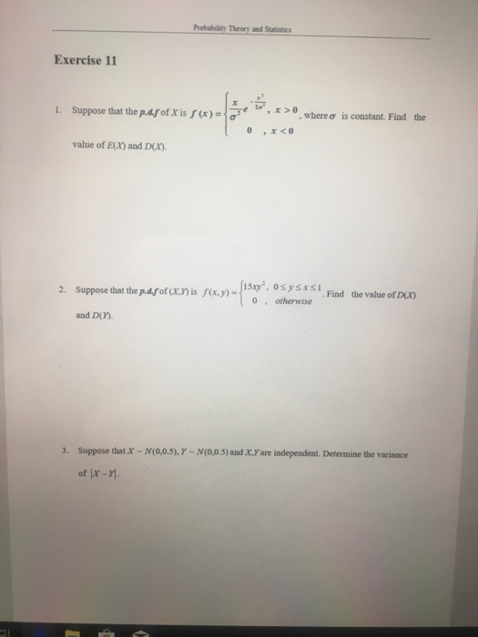 Probability Theory and Statistics Exercise 11 1. Suppose that the p.dforisf(x)-F ,x> , where σ is constant. Find the value of ELX) and Dr. 2. Suppose that the p.dfof (x.r is (x,y)- 1Sxy, 0SysI Find the value of D) 0 otherwise and D(). 3. Suppose that of x- - N(0.0.5), Y N(00.5) and .X.Y are independent. Determine the variance