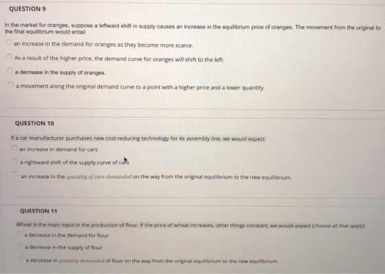 QUESTION9 In the market for oranges, suppose a leftward shift in supply causes an increase in the equilibrium price of oranges. The movement from the original to the final equilibrium would ental an increase in the demand for oranges as they become more scarce. As a result of the higher price, the demand curve for oranges will shift to the left a decrease in the supply of oranges. a movement along the original demand curve to a point with a higher price and a lower quantity QUESTION 10 If a car manufacturer purchases new cost-reducing technology for its assembly line, we would expect an increase in demand for cars a rightward shift of the supply curve of car an increase in the quantity of cars demanded on the way from the original equilibrium to the new equilibrium. QUESTION 11 Wheat is the main input in the production of flour. If the price of wheat increases, other things constant, we would expect (choose all that apply) a decrease in the demand for flour a decrease in the supply of flour a decrease in quantity demanded of flour on the way from the orginal equilibrium to the new equilibrium.