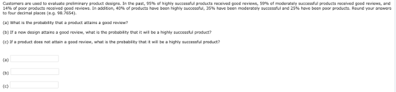 Customers are used to evaluate preliminary product designs. In the past, 95% of highly successful products received good reviews, 59% of moderately successful products received good reviews, and 14% of poor products received good reviews. In addition, 40% of products have been highly successful, 35% have been moderately successful and 25% have been poor products. Round your answers to four decimal places (e.g. 98.7654) (a) What is the probability that a product attains a good review? (b) If a new design attains a good review, what is the probability that it will be a highly successful product? (c) If a product does not attain a good review, what is the probability that it wl be a highly successful product?