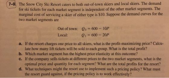 7-9, The Snow City Ski Resort caters to both out-of-town skiers and local skiers. The demand for ski tickets for each market segment is independent of the other market segments. The marginal cost of servicing a skier of either type is $1O. Suppose the demand curves for the two market segments are Out of town: o 600 10P Local: Qi=600-20P a. If the resort charges one price to all skiers, what is the profit-maximizing price? Calcu- late how many lift tickets will be sold to each group. What is the total profit? b. Which market segment has the highest price elasticity at this outcome? c. If the company sells tickets at different prices to the two market segments, what is the optimal price and quantity for each segment? What are the total profits for the resort? d. What techniques might the resort use to implement such a pricing policy? What must the resort guard against, if the pricing policy is to work effectively?