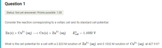 Question 1 Status: Not yet answered I Points possible: 1.00 Consider the reaction corresponding to a voltaic cell and its sta
