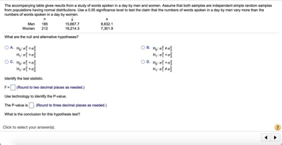 The accompanying table gives results from a study of words spoken in a day by men and women. Assume that both samples are independent simple random samples from populations having normal distributions. Use a 0.05 significance level to test the claim that the numbers of words spoken in a day by men vary more than the numbers of words spoken in a day by women. Men 185 Women 212 15,667.7 6,214.3 8,632.1 7,301.9 What are the null and altenative hypotheses? Identify the test statistic. F(Round to two decimal places as needed) Use technology to identify the P-value. The P-value is(Round to three decimal places as needed.) What is the conclusion for this hypothesis test? Click to select your answerfs).