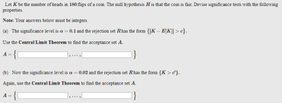 Let K be the number of heads in 180 flips of a coin. The null hypothesis H is that the coin is fair. Devise significance tests with the following properties Note: 1our answers below must be integers. (a) The significance level is a 0.1 and the rejection set Rhas the form {K Use the Central Limit Theorem to find the acceptance set A. EK] c Now the significance level is ? (b) Again, use the Central Limit Theorem to find the acceptance set A 0.02 and the rejection set R has the form {K > ch.