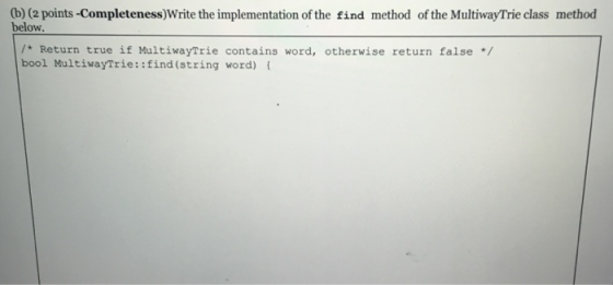 (b) (2 points-Completeness)Write the implementation of the find method of the MultiwayTrie class method below. /* Return true