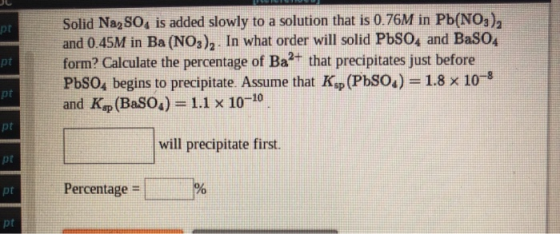pt Solid Na SO, is added slowly to a solution that is 0.76M in Pb(NO3), and 0.45M in Ba (NO3),. In what order will solid PbSO