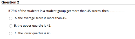 Question 2 If 75% of the students in a student group get more than 45 scores, then O A. the average score is more than 45. B. the upper quartile is 45 C. the lower quartile is 45