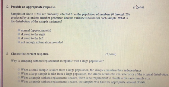 12. Provide an appropriate response. Samples of size n- 240 are randomly selected from the population of numbers (0 through 20) produced by a random-number generator, and the variance is found for each sample. What is the distribution of the sample variances? O normal (approximately) O skewed to the right O skewed to the left O not enough information provided 13. Choose the correct response. ( point) Why is sampling without replacement acceptable with a large population? When a small sample is taken from a large population, the samples maintain their independence O When a large sample is take from a large population, the sample retains the characteristics of the original distribution When a sample without replacement is taken, there is no requirement to maintain the same sample size When a sample without replacement is taken, the samples will have the appropriate amount of data