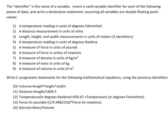 The identifier is the name of a variable. Invent a valid variable identifier for each of the following pieces of data, and write a declaration statement, assuming all variables are double floating point values: 1) A temperature reading in units of degrees Fahrenheit 2) A distance measurement in units of miles 3) Length, height, and width measurements in units of meters (3 identifiers) 4) A temperature reading in units of degrees Rankine 5) A measure of force in units of pounds 6) A measure of force in unites of newtons 7) A measure of density in units of kg/m3 8) A measure of mass in units of kg 9) A measure of volume in units of m Write C assignment statements for the following mathematical equations, using the previous identifiers 10) Volume-lengthheight*width 11) Distance length/1609.3 12) Temperature(in degrees Rankine)-45 13) Force (in pounds)-(1/4.4482216)*Force (in newtons) 14) Density Mass/Volume 9.67 +Temperature (in degrees Fahrenheit)