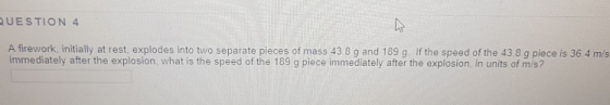 UESTION 4 A firework, initially at rest, explodes into two separate pieces of mass 43.8 g and 189 g. If the speed of the 43.8