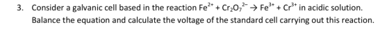 Consider a galvanic cell based in the reaction Fe2. cr02--> Fe3+ + Cr3+ in acidic solution. Balance the equation and calculat