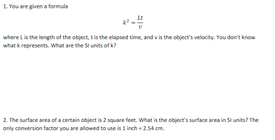 1. You are given a formula Lt where L is the length of the object, t is the elapsed time, and v is the objects velocity. You dont know what k represents. What are the SI units of k? 2. The surface area of a certain object is 2 square feet. What is the objects surface area in SI units? The only conversion factor you are allowed to use is 1 inch 2.54 cm