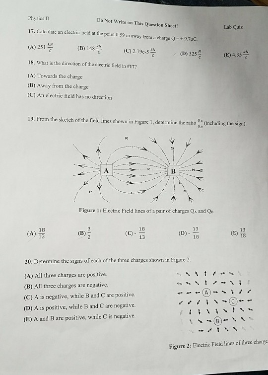 Physics II Do Not Write on This Question Sheet! Lab Quiz 17. Calculate an electric field at the point 0.59 m away from a charge Q+9.7uC. (A) 251 쁘 (B) 148쁨 (C) 279e-5쁨 (C) 2.79e-S (D) 325뜯 kN (E) 4.35 / 18, what is the direction of the electric field in #177 (A) Towards the charge (B) Away from the charge (C) An electric field has no direction 19. From the sketch of the field lines shown in Figure 1, determine the ratio QA (including the sign) QB Figure 1: Electric Field lines of a pair of charges Qa and QB 13 D) 18 18 18 13 (A) (E) 13 20. Determine the signs of each of the three charges shown in Figure 2: (A) All three charges are positive. (B) All three charges are negative. (C) A is negative, while B and C are positive. (D) A is positive, while B and C are negative. (E) A and B are positive, while C is negative. Figure 2: Electric Field lines of three charge