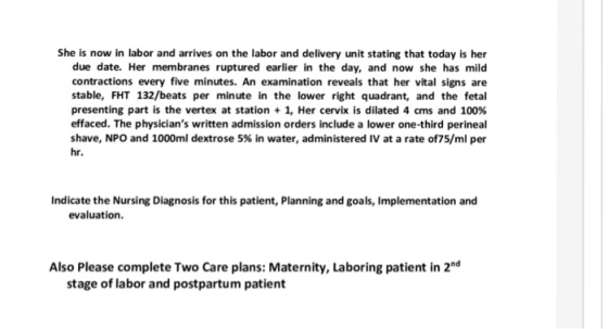 She is now in labor and arrives on the labor and delivery unit stating that today is her due date. Her membranes ruptured earlier in the day, and now she has mild contractions every five minutes. An examination reveals that her vital signs are stable, FHT 132/beats per minute in the lower right quadrant, and the fetal presenting part is the vertex at station + 1, Her cervix is dilated 4 cms and 100% effaced. The physicians written admission orders include a lower one-third perineal shave, NPO and 1000ml dextrose 5% in water, administered IV at a rate of75/ml per hr. Indicate the Nursing Diagnosis for this patient, Planning and goals, Implementation and evaluation. Also Please complete Two Care plans: Maternity, Laboring patient in 2nd stage of labor and postpartum patient