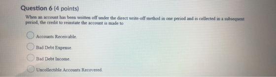 Question 6 (4 points) When an account has been written off under the direct write-off method in one period and is collected i