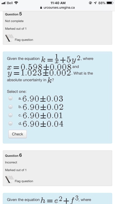 l Bell 88%- 11:40 AM 을 urcourses.uregina.ca Question 5 Not complete Marked out of 1 Flag question Given the equation k = 5y2, where and What is the absolute uncertainty in Select one -6.90±0.03 -6.90±0.02 -6.90±0.01 d.6.90Ł0.04 Check Question 6 Incorrect Marked out of 1 Flag question Given the equation h=e2+f3, where