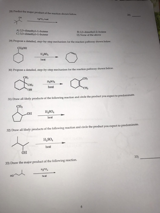 28) Predict the major product of the reaction shown below 25) H-PO,, heat A) 2,3-dimethyl-1-butene C) 3,3-dimethyl-1-butene B) 23-dimethyl-2-butene D) None of the above 29) Propose a detailed, step-by-step mechanism for the reaction pathway shown below CH OH H SO, 30) Propose a detailed, step-by-step mechanism for the reaction pathway shown below heat он 31) Draw all likely products of the following reaction and circle the product you expect to predominate. CHj H,SO, heat 32) Draw all likely products of the following reaction and circle the product you expect to predominate. Haso, heat он 33) 33) Draw the major product of the following reaction КРО, HO