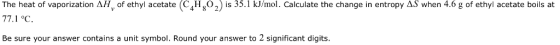 The heat of vaporization AH, of ethyl aceae4Hs 35.1 kJ/mol. Calculate the change in entropy AS when 4.6 g of ethyl acetate boils at Be sure your answer contains a unit symbol. Round your answer to 2 significant digits