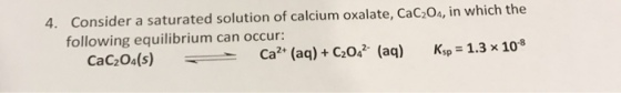 4. Consider a saturated solution of calcium oxalate, cac204, in which the following equilibrium can occur: (s) caz (aq) C2042 (aq) sp 1.3 x 10 CaC204