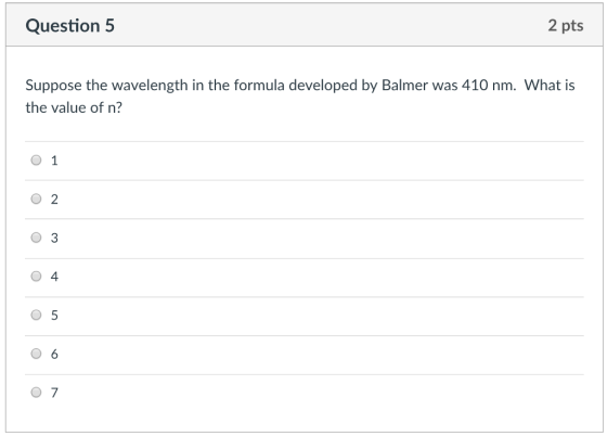 Question 5 2 pts Suppose the wavelength in the formula developed by Balmer was 410 nm. What is the value of n? O 2 O 3 0 4 0 5 0 6