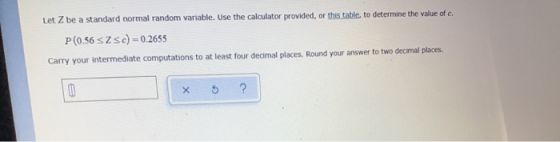 Let Z be a standard normal random variable. Use the calculator provided, or this table to determine the value of c. P(0.56 37