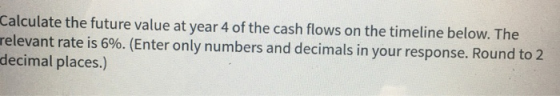 Calculate the future value at year 4 of the cash flows on the timeline below. The relevant rate is 6%. (Enter only numbers an