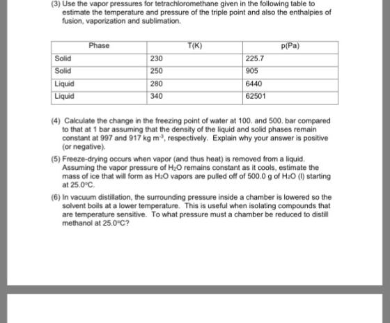 (3) Use the vapor pressures for tetrachloromethane given in the following table to estimate the temperature and pressure of the triple point and also the enthalpies of fusion, vaporization and sublimation. Solid 230 225.7 280 340 6440 62501 Liquid 4) Calculate the change in the freezing point of water at 100. and 500. bar compared to that at 1 bar assuming that the density of the liquid and solid phases remain constant at 997 and 917 kg m, respectively. Explain why your answer is positive (or negative). (5) Freeze-drying occurs when vapor (and thus heat) is removed from a liquid Assuming the vapor pressure of H2O remains constant as it cools, estimate the mass of ice that will form as H20 vapors are pulled off of 500.0 g of H2O () starting at 25.0° (6) In vacuum distillation, the surrounding pressure inside a chamber is lowered so the solvent boils at a lower temperature. This is useful when isolating compounds that are temperature sensitive. To what pressure must a chamber be reduced to distill methanol at 25.0°C?
