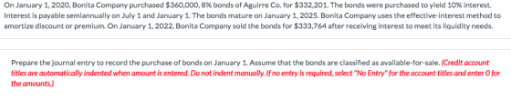 On January 1, 2020, Bonita Company purchased $360,000, 8% bonds of Aguirre Co. for $332,201. The bonds were purchased to yiel